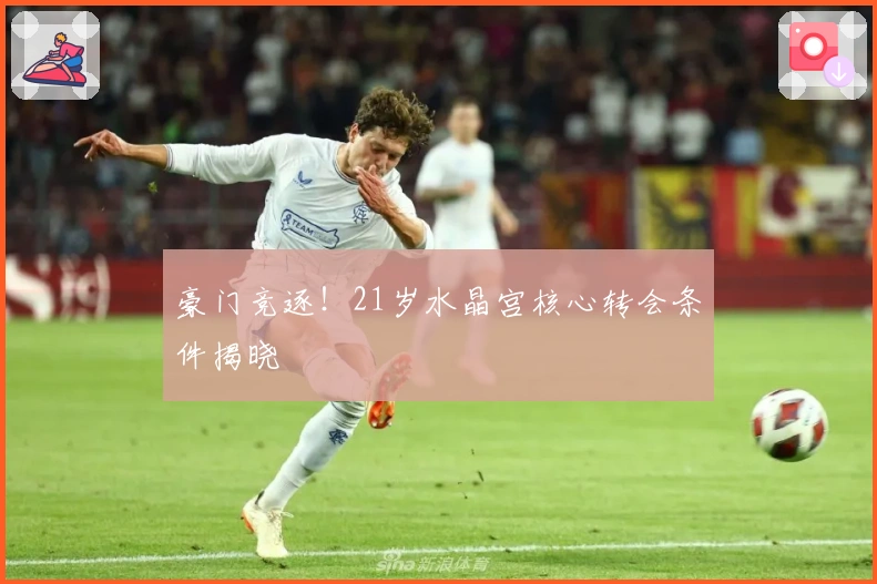 豪门竞逐！21岁水晶宫核心转会条件揭晓