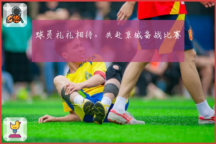 球员礼礼相待，共赴京城备战比赛