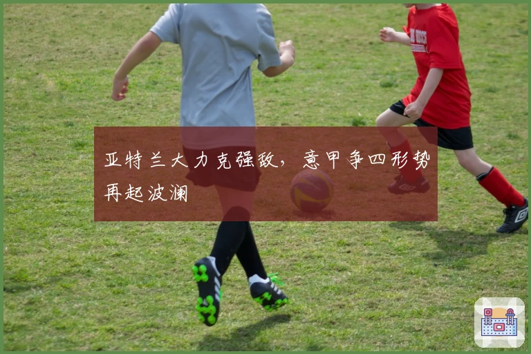 亚特兰大力克强敌，意甲争四形势再起波澜