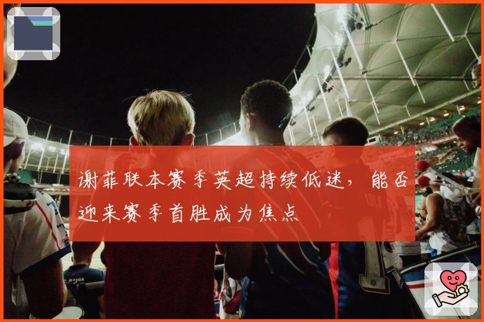 谢菲联本赛季英超持续低迷，能否迎来赛季首胜成为焦点