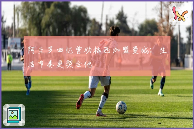 阿圭罗回忆曾劝梅西加盟曼城：生活节奏更契合他