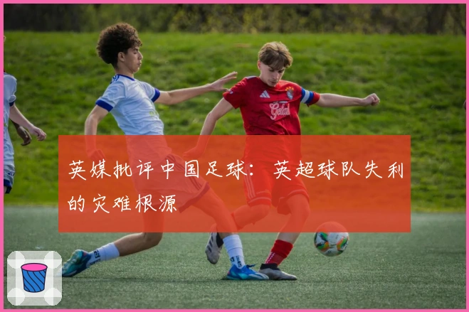 英媒批评中国足球：英超球队失利的灾难根源