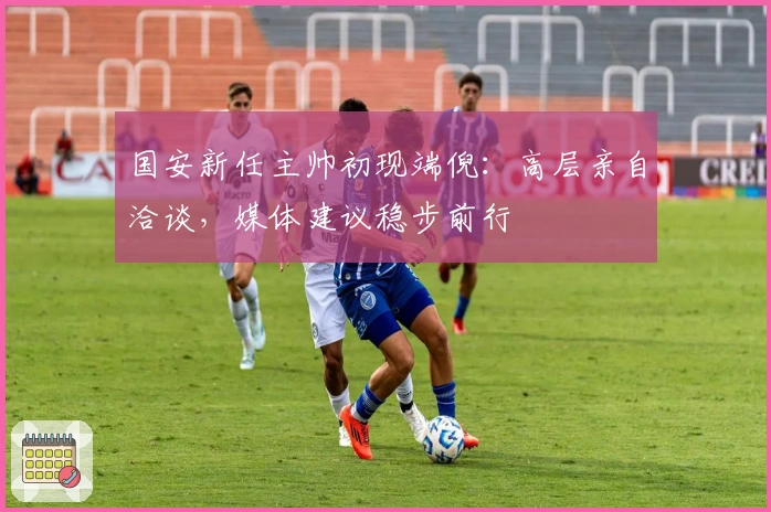 国安新任主帅初现端倪：高层亲自洽谈，媒体建议稳步前行