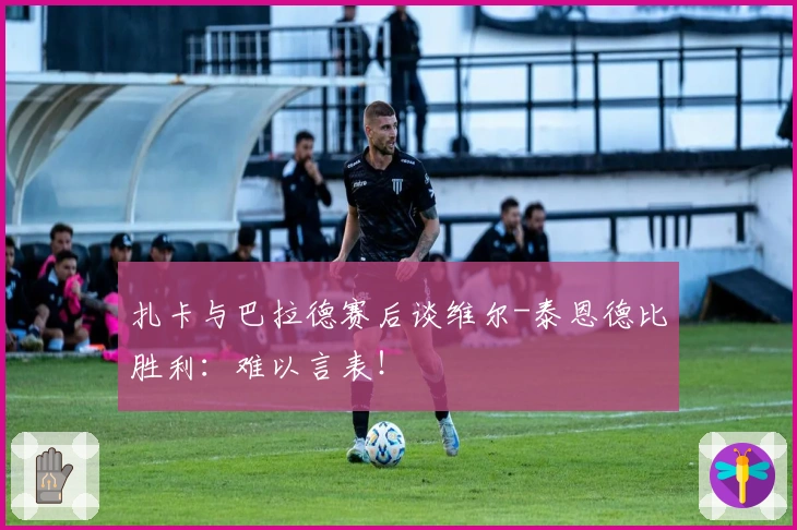 扎卡与巴拉德赛后谈维尔-泰恩德比胜利：难以言表！