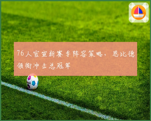 76人官宣新赛季阵容策略，恩比德领衔冲击总冠军
