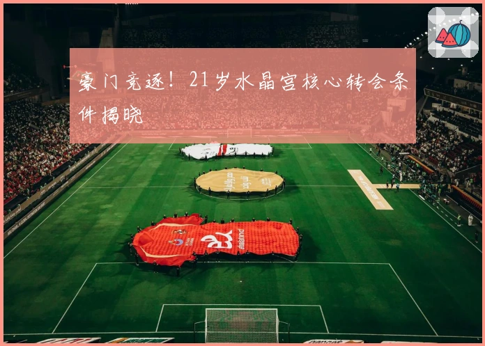 豪门竞逐！21岁水晶宫核心转会条件揭晓