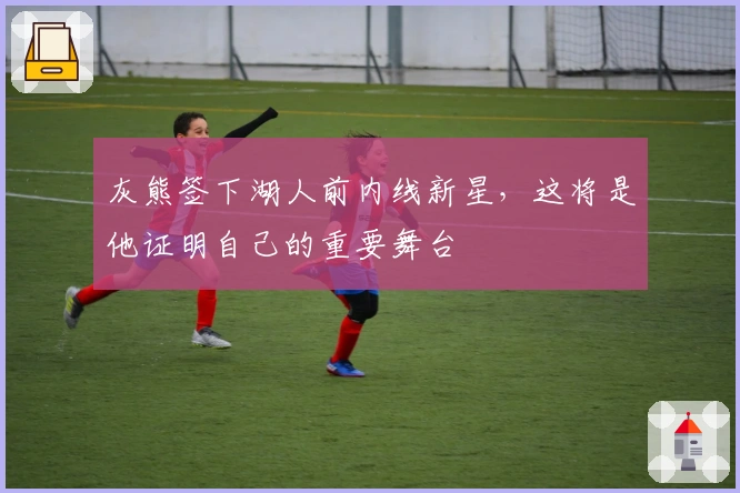 灰熊签下湖人前内线新星，这将是他证明自己的重要舞台