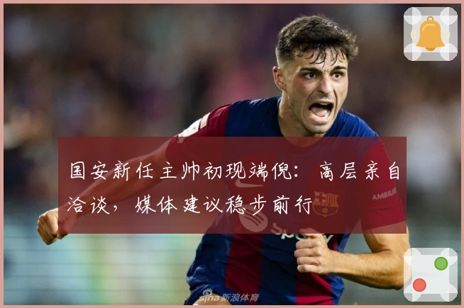 国安新任主帅初现端倪：高层亲自洽谈，媒体建议稳步前行